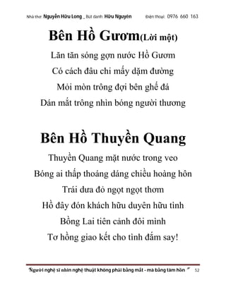 Nhà thơ: Nguyễn Hữu Long _ Bút danh: Hữu Nguyên

Điện thoại: 0976 660 163

Bên Hồ Gươm(Lời một)
Lăn tăn sóng gợn nước Hồ Gươm
Có cách đâu chi mấy dặm đường
Mỏi mòn trông đợi bên ghế đá
Dán mắt trông nhìn bóng người thương

Bên Hồ Thuyền Quang
Thuyền Quang mặt nước trong veo
Bóng ai thấp thoáng dáng chiều hoàng hôn
Trái dưa đỏ ngọt ngọt thơm
Hồ đây đón khách hữu duyên hữu tình
Bồng Lai tiên cảnh đôi mình
Tơ hồng giao kết cho tình đắm say!

“Người nghệ sĩ nhìn nghệ thuật không phải bằng mắt - mà bằng tâm hồn”

52

 