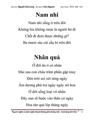 Nhà thơ: Nguyễn Hữu Long _ Bút danh: Hữu Nguyên

Điện thoại: 0976 660 163

Nam nhi
Nam nhi sống ở trên đời
Không bia không rượu là người bỏ đi
Chết đi đem được những gì?
Ba mươi sáu cái sầu bi trên đời

Nhân quả
Ở đời ăn ở có nhân
Mai sau con cháu trăm phần gặp may
Đèn trời soi xét từng ngày
Âm dương phù trợ ngày ngày nở hoa
Ở đời sống loại vô nhân
Dây oan sẽ buộc vào thân có ngày
Hoa tàn quả lép tháng ngày
“Người nghệ sĩ nhìn nghệ thuật không phải bằng mắt - mà bằng tâm hồn”

53

 