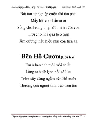 Nhà thơ: Nguyễn Hữu Long _ Bút danh: Hữu Nguyên

Điện thoại: 0976 660 163

Nát tan sự nghiệp cuộc đời tàn phai
Mấy lời xin nhắn ai ơi
Sống cho lương thiện đời mình đời con
Trời cho hoa quả béo tròn
Âm dương thấu hiểu mãi còn tiến xa

Bên Hồ Gươm(Lời hai)
Em ở bên anh mỗi mỗi chiều
Lòng anh đỡ lạnh nỗi cô lieu
Trăm cây đứng ngắm bên Hồ nước
Thương quá người tình trao trọn tim

“Người nghệ sĩ nhìn nghệ thuật không phải bằng mắt - mà bằng tâm hồn”

54

 