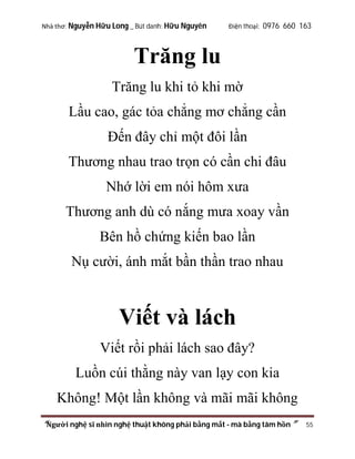 Nhà thơ: Nguyễn Hữu Long _ Bút danh: Hữu Nguyên

Điện thoại: 0976 660 163

Trăng lu
Trăng lu khi tỏ khi mờ
Lầu cao, gác tỏa chẳng mơ chẳng cần
Đến đây chỉ một đôi lần
Thương nhau trao trọn có cần chi đâu
Nhớ lời em nói hôm xưa
Thương anh dù có nắng mưa xoay vần
Bên hồ chứng kiến bao lần
Nụ cười, ánh mắt bần thần trao nhau

Viết và lách
Viết rồi phải lách sao đây?
Luồn cúi thằng này van lạy con kia
Không! Một lần không và mãi mãi không
“Người nghệ sĩ nhìn nghệ thuật không phải bằng mắt - mà bằng tâm hồn”

55

 