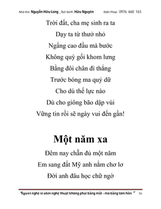Nhà thơ: Nguyễn Hữu Long _ Bút danh: Hữu Nguyên

Điện thoại: 0976 660 163

Trời đất, cha mẹ sinh ra ta
Dạy ta từ thưở nhỏ
Ngẩng cao đầu mà bước
Không quỳ gối khom lưng
Bằng đôi chân đi thẳng
Trước bóng ma quỷ dữ
Cho dù thế lực nào
Dù cho giông bão dập vùi
Vững tin rồi sẽ ngày vui đến gần!

Một năm xa
Đêm nay chẵn đủ một năm
Em sang đất Mỹ anh nằm chơ lơ
Đời anh đâu học chữ ngờ
“Người nghệ sĩ nhìn nghệ thuật không phải bằng mắt - mà bằng tâm hồn”

56

 