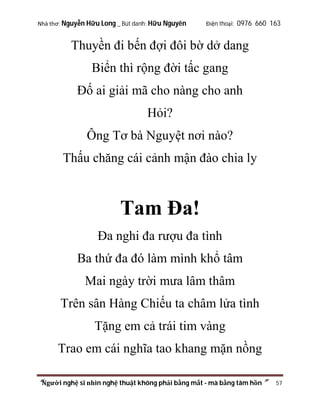 Nhà thơ: Nguyễn Hữu Long _ Bút danh: Hữu Nguyên

Điện thoại: 0976 660 163

Thuyền đi bến đợi đôi bờ dở dang
Biển thì rộng đời tấc gang
Đố ai giải mã cho nàng cho anh
Hỏi?
Ông Tơ bà Nguyệt nơi nào?
Thấu chăng cái cảnh mận đào chia ly

Tam Đa!
Đa nghi đa rượu đa tình
Ba thứ đa đó làm mình khổ tâm
Mai ngày trời mưa lâm thâm
Trên sân Hàng Chiếu ta châm lửa tình
Tặng em cả trái tim vàng
Trao em cái nghĩa tao khang mặn nồng
“Người nghệ sĩ nhìn nghệ thuật không phải bằng mắt - mà bằng tâm hồn”

57

 