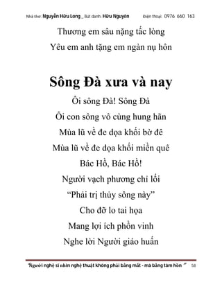 Nhà thơ: Nguyễn Hữu Long _ Bút danh: Hữu Nguyên

Điện thoại: 0976 660 163

Thương em sâu nặng tấc lòng
Yêu em anh tặng em ngàn nụ hôn

Sông Đà xưa và nay
Ôi sông Đà! Sông Đà
Ôi con sông vô cùng hung hãn
Mùa lũ về đe dọa khối bờ đê
Mùa lũ về đe dọa khối miền quê
Bác Hồ, Bác Hồ!
Người vạch phương chỉ lối
“Phải trị thủy sông này”
Cho đỡ lo tai họa
Mang lợi ích phồn vinh
Nghe lời Người giáo huấn
“Người nghệ sĩ nhìn nghệ thuật không phải bằng mắt - mà bằng tâm hồn”

58

 