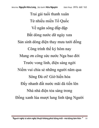 Nhà thơ: Nguyễn Hữu Long _ Bút danh: Hữu Nguyên

Điện thoại: 0976 660 163

Trai gái tuổi thanh xuân
Từ nhiều miền Tổ Quốc
Về ngăn sông đắp đập
Bắt dòng nước dữ ngày xưa
Sản sinh dòng điện thay mưa tưới đồng
Công trình thế kỷ hôm nay
Mang ơn công sức nước Nga bao đời
Trước vong linh, điện sáng ngời
Niềm vui chia sẻ những người năm qua
Sông Đà ơi! Giờ hiền hòa
Đẩy nhanh đất nước mãi đà tiến lên
Nhà nhà điện tỏa sáng trong
Đồng xanh lúa mượt lung linh tặng Người

“Người nghệ sĩ nhìn nghệ thuật không phải bằng mắt - mà bằng tâm hồn”

59

 