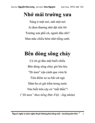 Nhà thơ: Nguyễn Hữu Long _ Bút danh: Hữu Nguyên

Điện thoại: 0976 660 163

Nhớ mái trường xưa
Nàng ở một nơi, anh một nơi
Ai đem thương nhớ dệt nên lời
Trường xưa phố cũ, người đâu nhỉ?
Man mác chiều hôm nhớ tiếng cười.

Bên dòng sông chảy
Có rét gì đâu một buổi chiều
Bên dòng sông chảy gió hiu hiu
“Di men” cận cảnh qua vòm lá
Tiêu điểm xa xa bãi cát ngà
Dăm ba cô gái trầm trong nước
Nào biết trên cây có “mắt thần”!
(“Di men” theo tiếng Đức-Việt : ống nhòm)

“Người nghệ sĩ nhìn nghệ thuật không phải bằng mắt - mà bằng tâm hồn”

6

 