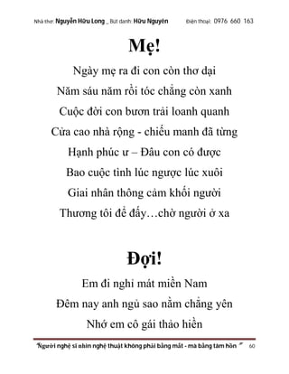 Nhà thơ: Nguyễn Hữu Long _ Bút danh: Hữu Nguyên

Điện thoại: 0976 660 163

Mẹ!
Ngày mẹ ra đi con còn thơ dại
Năm sáu năm rồi tóc chẳng còn xanh
Cuộc đời con bươn trải loanh quanh
Cửa cao nhà rộng - chiếu manh đã từng
Hạnh phúc ư – Đâu con có được
Bao cuộc tình lúc ngược lúc xuôi
Giai nhân thông cảm khối người
Thương tôi để đấy…chờ người ở xa

Đợi!
Em đi nghỉ mát miền Nam
Đêm nay anh ngủ sao nằm chẳng yên
Nhớ em cô gái thảo hiền
“Người nghệ sĩ nhìn nghệ thuật không phải bằng mắt - mà bằng tâm hồn”

60

 