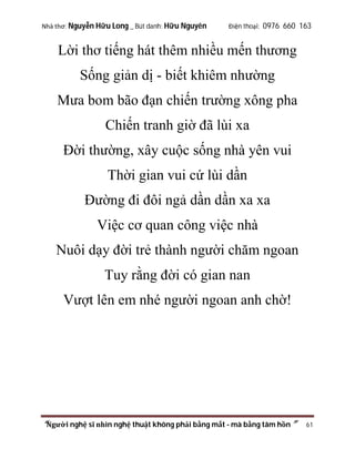 Nhà thơ: Nguyễn Hữu Long _ Bút danh: Hữu Nguyên

Điện thoại: 0976 660 163

Lời thơ tiếng hát thêm nhiều mến thương
Sống giản dị - biết khiêm nhường
Mưa bom bão đạn chiến trường xông pha
Chiến tranh giờ đã lùi xa
Đời thường, xây cuộc sống nhà yên vui
Thời gian vui cứ lùi dần
Đường đi đôi ngả dần dần xa xa
Việc cơ quan công việc nhà
Nuôi dạy đời trẻ thành người chăm ngoan
Tuy rằng đời có gian nan
Vượt lên em nhé người ngoan anh chờ!

“Người nghệ sĩ nhìn nghệ thuật không phải bằng mắt - mà bằng tâm hồn”

61

 