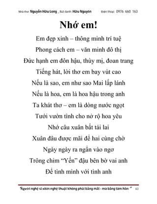 Nhà thơ: Nguyễn Hữu Long _ Bút danh: Hữu Nguyên

Điện thoại: 0976 660 163

Nhớ em!
Em đẹp xinh – thông minh trí tuệ
Phong cách em – văn minh đô thị
Đức hạnh em đôn hậu, thùy mị, đoan trang
Tiếng hát, lời thơ em bay vút cao
Nếu là sao, em như sao Mai lấp lánh
Nếu là hoa, em là hoa hậu trong anh
Ta khát thơ – em là dòng nước ngọt
Tưới vườn tình cho nở rộ hoa yêu
Nhớ câu xuân bất tái lai
Xuân đâu được mãi để hai cùng chờ
Ngày ngày ra ngẩn vào ngơ
Trông chim “Yến” đậu bên bờ vai anh
Để tình mình với tình anh
“Người nghệ sĩ nhìn nghệ thuật không phải bằng mắt - mà bằng tâm hồn”

63

 