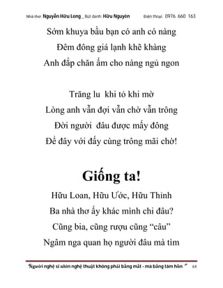 Nhà thơ: Nguyễn Hữu Long _ Bút danh: Hữu Nguyên

Điện thoại: 0976 660 163

Sớm khuya bầu bạn có anh có nàng
Đêm đông giá lạnh khẽ khàng
Anh đắp chăn ấm cho nàng ngủ ngon

Trăng lu khi tỏ khi mờ
Lòng anh vẫn đợi vẫn chờ vẫn trông
Đời người đâu được mấy đông
Để đây với đấy cùng trông mãi chờ!

Giống ta!
Hữu Loan, Hữu Ước, Hữu Thỉnh
Ba nhà thơ ấy khác mình chi đâu?
Cũng bia, cũng rượu cũng “câu”
Ngâm nga quan họ người đâu mà tìm
“Người nghệ sĩ nhìn nghệ thuật không phải bằng mắt - mà bằng tâm hồn”

64

 