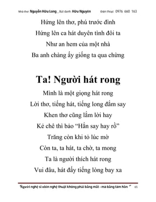 Nhà thơ: Nguyễn Hữu Long _ Bút danh: Hữu Nguyên

Điện thoại: 0976 660 163

Hứng lên thơ, phú trước đình
Hứng lên ca hát duyên tình đôi ta
Như an hem của một nhà
Ba anh chàng ấy giống ta qua chừng

Ta! Người hát rong
Mình là một giọng hát rong
Lời thơ, tiếng hát, tiếng long đắm say
Khen thơ cũng lắm lời hay
Kẻ chê thì bảo “Hắn say hay rồ”
Trăng còn khi tỏ lúc mờ
Còn ta, ta hát, ta chờ, ta mong
Ta là người thích hát rong
Vui đâu, hát đấy tiếng lòng bay xa
“Người nghệ sĩ nhìn nghệ thuật không phải bằng mắt - mà bằng tâm hồn”

65

 