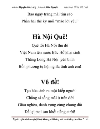 Nhà thơ: Nguyễn Hữu Long _ Bút danh: Hữu Nguyên

Điện thoại: 0976 660 163

Bao ngày trăng mải tìm sao
Phần hai thế kỷ mới “mào lời yêu”

Hà Nội Quê!
Quê tôi Hà Nội thủ đô
Việt Nam tên nước Bác Hồ khai sinh
Thăng Long Hà Nội yên bình
Bốn phương tụ hội nghĩa tình anh em!

Vô đề!
Tạo hóa sinh ra một kiếp người
Chẳng ai sống mãi ở trên đời
Giàu nghèo, danh vọng cùng chung đất
Để lại mai sau khối tiếng cười!
“Người nghệ sĩ nhìn nghệ thuật không phải bằng mắt - mà bằng tâm hồn”

67

 