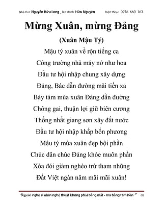 Nhà thơ: Nguyễn Hữu Long _ Bút danh: Hữu Nguyên

Điện thoại: 0976 660 163

Mừng Xuân, mừng Đảng
(Xuân Mậu Tý)
Mậu tý xuân về rộn tiếng ca
Công trường nhà máy nở như hoa
Đầu tư hội nhập chung xây dựng
Đảng, Bác dẫn đường mãi tiến xa
Bảy tám mùa xuân Đảng dẫn đường
Chông gai, thuận lợi giữ biên cương
Thống nhất giang sơn xây đất nước
Đầu tư hội nhập khắp bốn phương
Mậu tý mùa xuân đẹp bội phần
Chúc dân chúc Đảng khỏe muôn phần
Xóa đói giảm nghèo trừ tham nhũng
Đất Việt ngàn năm mãi mãi xuân!
“Người nghệ sĩ nhìn nghệ thuật không phải bằng mắt - mà bằng tâm hồn”

68

 