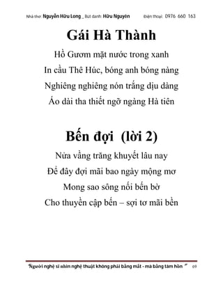 Nhà thơ: Nguyễn Hữu Long _ Bút danh: Hữu Nguyên

Điện thoại: 0976 660 163

Gái Hà Thành
Hồ Gươm mặt nước trong xanh
In cầu Thê Húc, bóng anh bóng nàng
Nghiêng nghiêng nón trắng dịu dàng
Áo dài tha thiết ngỡ ngàng Hà tiên

Bến đợi (lời 2)
Nửa vầng trăng khuyết lâu nay
Để đây đợi mãi bao ngày mộng mơ
Mong sao sông nối bến bờ
Cho thuyền cập bến – sợi tơ mãi bền

“Người nghệ sĩ nhìn nghệ thuật không phải bằng mắt - mà bằng tâm hồn”

69

 