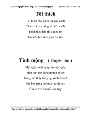 Nhà thơ: Nguyễn Hữu Long _ Bút danh: Hữu Nguyên

Điện thoại: 0976 660 163

Tôi thích
Tôi thích như chim lúc đậu cành
Thích thì bay bổng vút trời xanh
Thích theo làn gió đưa ta tới
Tìm đóa hoa tươi giữa đất trời

Tỉnh mộng ( Duyên thơ )
Một ngày, một ngày, lại một ngày
Men tình thơ đọng những ai say
Trong mơ thấy bóng người thi khách
Ôm bạn nàng thơ tuyệt tuyệt hay
Ôm cả trời thơ thế mới hay

“Người nghệ sĩ nhìn nghệ thuật không phải bằng mắt - mà bằng tâm hồn”

7

 