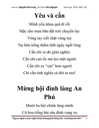 Nhà thơ: Nguyễn Hữu Long _ Bút danh: Hữu Nguyên

Điện thoại: 0976 660 163

Yêu và cần
Mình yêu nhau quá đi rồi
Mặc cho mưa bão đất trời chuyển lay
Vòng tay siết chặt vòng tay
Nụ hôn nồng thắm tình ngây ngất lòng
Cần chi so đo giàu nghèo
Cần chi cao ốc mà leo mệt người
Cần chi xe “xịn” hơn người
Chỉ cần tình nghĩa cả đời ta mơ!

Mừng hội đình làng An
Phú
Mười ba hội chính làng mình
Cờ hoa tiếng hát sân đình vang xa
“Người nghệ sĩ nhìn nghệ thuật không phải bằng mắt - mà bằng tâm hồn”

71

 