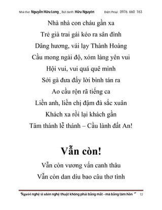Nhà thơ: Nguyễn Hữu Long _ Bút danh: Hữu Nguyên

Điện thoại: 0976 660 163

Nhà nhà con cháu gần xa
Trẻ già trai gái kéo ra sân đình
Dâng hương, vái lạy Thành Hoàng
Cầu mong ngài độ, xóm làng yên vui
Hội vui, vui quá quê mình
Sới gà đưa đẩy lời bình tán ra
Ao cầu rộn rã tiếng ca
Liền anh, liền chị đậm đà sắc xuân
Khách xa rồi lại khách gần
Tâm thành lễ thánh – Cầu lành đất An!

Vẫn còn!
Vẫn còn vương vấn canh thâu
Vẫn còn dan díu bao câu thơ tình
“Người nghệ sĩ nhìn nghệ thuật không phải bằng mắt - mà bằng tâm hồn”

72

 