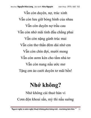 Nhà thơ: Nguyễn Hữu Long _ Bút danh: Hữu Nguyên

Điện thoại: 0976 660 163

Vẫn còn duyên, nợ, trúc xinh
Vẫn còn lưu giữ bóng hình của nhau
Vẫn còn duyên nợ trầu cau
Vẫn còn nhớ mãi tình đầu chẳng phai
Vẫn còn nặng gánh trúc mai
Vẫn còn thơ thẩn đêm dài nhớ em
Vẫn còn chín đợi, mười mong
Vẫn còn ươm kén cho tằm nhả tơ
Vẫn còn nung nấu ước mơ
Tặng em áo cưới duyên tơ mãi bền!

Nhớ không?
Nhớ không cái thuở hàn vi
Cơm độn khoai sắn, mỳ thì nấu suông
“Người nghệ sĩ nhìn nghệ thuật không phải bằng mắt - mà bằng tâm hồn”

73

 