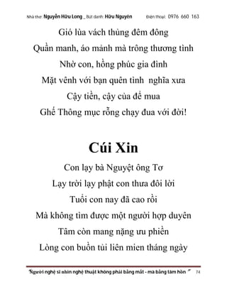 Nhà thơ: Nguyễn Hữu Long _ Bút danh: Hữu Nguyên

Điện thoại: 0976 660 163

Gió lùa vách thủng đêm đông
Quần manh, áo mảnh mà trông thương tình
Nhờ con, hồng phúc gia đình
Mặt vênh với bạn quên tình nghĩa xưa
Cậy tiền, cậy của để mua
Ghế Thông mục rỗng chạy đua với đời!

Cúi Xin
Con lạy bà Nguyệt ông Tơ
Lạy trời lạy phật con thưa đôi lời
Tuổi con nay đã cao rồi
Mà không tìm được một người hợp duyên
Tâm còn mang nặng ưu phiền
Lòng con buồn tủi liên mien tháng ngày
“Người nghệ sĩ nhìn nghệ thuật không phải bằng mắt - mà bằng tâm hồn”

74

 