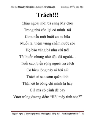 Nhà thơ: Nguyễn Hữu Long _ Bút danh: Hữu Nguyên

Điện thoại: 0976 660 163

Trách!!!
Cháu ngoại mời bà sang Mỹ chơi
Trong nhà còn lại có mình tôi
Cơm nấu một buổi an ba bữa
Muối lại thêm vừng chấm nước sôi
Họ bảo vắng bà như cởi trói
Tôi buồn nhung nhớ đâu đã nguôi…
Tuổi cao, biển rộng người xa cách
Có hiểu lòng này ai hỡi ai?
Trách ai sao sớm quên tình
Thân cô lẻ bóng chỉ mình là hay
Giá mà có cánh để bay
Vượt trùng dương đến: “Hỏi mày tính sao?”

“Người nghệ sĩ nhìn nghệ thuật không phải bằng mắt - mà bằng tâm hồn”

76

 
