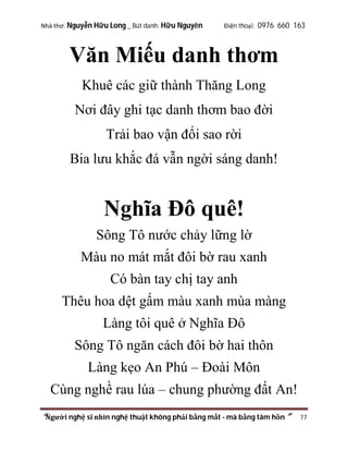 Nhà thơ: Nguyễn Hữu Long _ Bút danh: Hữu Nguyên

Điện thoại: 0976 660 163

Văn Miếu danh thơm
Khuê các giữ thành Thăng Long
Nơi đây ghi tạc danh thơm bao đời
Trải bao vận đổi sao rời
Bia lưu khắc đá vẫn ngời sáng danh!

Nghĩa Đô quê!
Sông Tô nước chảy lững lờ
Màu no mát mắt đôi bờ rau xanh
Có bàn tay chị tay anh
Thêu hoa dệt gấm màu xanh mùa màng
Làng tôi quê ở Nghĩa Đô
Sông Tô ngăn cách đôi bờ hai thôn
Làng kẹo An Phú – Đoài Môn
Cùng nghề rau lúa – chung phường đất An!
“Người nghệ sĩ nhìn nghệ thuật không phải bằng mắt - mà bằng tâm hồn”

77

 