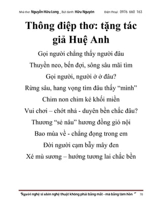 Nhà thơ: Nguyễn Hữu Long _ Bút danh: Hữu Nguyên

Điện thoại: 0976 660 163

Thông điệp thơ: tặng tác
giả Huệ Anh
Gọi người chẳng thấy người đâu
Thuyền neo, bến đợi, sông sâu mãi tìm
Gọi người, người ở ở đâu?
Rừng sâu, hang vọng tìm đâu thấy “mình”
Chim non chim ké khối miền
Vui chơi – chớt nhả - duyên bền chắc đâu?
Thương “sẻ nâu” hương đồng gió nội
Bao mùa về - chẳng đọng trong em
Đời người cạm bẫy mây đen
Xé mù sương – hướng tương lai chắc bền

“Người nghệ sĩ nhìn nghệ thuật không phải bằng mắt - mà bằng tâm hồn”

78

 
