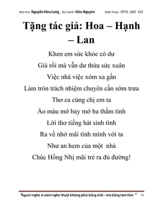 Nhà thơ: Nguyễn Hữu Long _ Bút danh: Hữu Nguyên

Điện thoại: 0976 660 163

Tặng tác giả: Hoa – Hạnh
– Lan
Khen em sức khỏe có dư
Già rồi mà vẫn dư thừa sức xuân
Việc nhà việc xóm xa gần
Làm tròn trách nhiệm chuyên cần sớm trưa
Thơ ca cùng chị em ta
Áo màu mớ bảy mớ ba thắm tình
Lời thơ tiếng hát sinh tình
Ra về nhớ mãi tình mình với ta
Như an hem của một nhà
Chúc Hồng Nhị mãi trẻ ra đủ đường!

“Người nghệ sĩ nhìn nghệ thuật không phải bằng mắt - mà bằng tâm hồn”

79

 