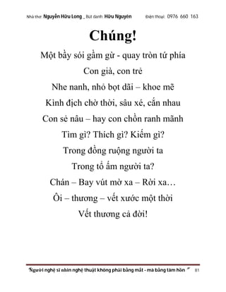 Nhà thơ: Nguyễn Hữu Long _ Bút danh: Hữu Nguyên

Điện thoại: 0976 660 163

Chúng!
Một bầy sói gầm gừ - quay tròn tứ phía
Con già, con trẻ
Nhe nanh, nhỏ bọt dãi – khoe mẽ
Kình địch chờ thời, sâu xé, cắn nhau
Con sẻ nâu – hay con chồn ranh mãnh
Tìm gì? Thích gì? Kiếm gì?
Trong đồng ruộng người ta
Trong tổ ấm người ta?
Chán – Bay vút mờ xa – Rời xa…
Ôi – thương – vết xước một thời
Vết thương cả đời!

“Người nghệ sĩ nhìn nghệ thuật không phải bằng mắt - mà bằng tâm hồn”

81

 