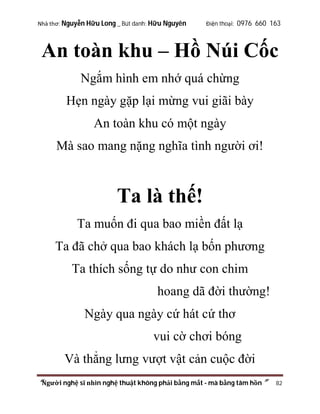 Nhà thơ: Nguyễn Hữu Long _ Bút danh: Hữu Nguyên

Điện thoại: 0976 660 163

An toàn khu – Hồ Núi Cốc
Ngắm hình em nhớ quá chừng
Hẹn ngày gặp lại mừng vui giãi bày
An toàn khu có một ngày
Mà sao mang nặng nghĩa tình người ơi!

Ta là thế!
Ta muốn đi qua bao miền đất lạ
Ta đã chở qua bao khách lạ bốn phương
Ta thích sống tự do như con chim
hoang dã đời thường!
Ngày qua ngày cứ hát cứ thơ
vui cờ chơi bóng
Và thẳng lưng vượt vật cản cuộc đời
“Người nghệ sĩ nhìn nghệ thuật không phải bằng mắt - mà bằng tâm hồn”

82

 