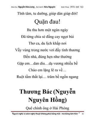Nhà thơ: Nguyễn Hữu Long _ Bút danh: Hữu Nguyên

Điện thoại: 0976 660 163

Tĩnh tâm, tu dưỡng, giúp dân giúp đời!

Quặn đau!
Ba thu hơn một ngàn ngày
Đã từng chia sẻ đắng cay ngọt bùi
Thơ ca, du lịch khắp nơi
Vẫy vùng trong nước vơi đầy tình thương
Đến nhà, đúng hẹn như thường
Gặp em…dan díu…dạ vương nhiều bề
Chào em lặng lẽ ra về…
Ruột tằm thắt lại… trăm bề ngổn ngang

Thương Bác (Nguyễn
Nguyên Hồng)
Quê chính ông ở Hải Phòng
“Người nghệ sĩ nhìn nghệ thuật không phải bằng mắt - mà bằng tâm hồn”

85

 