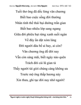 Nhà thơ: Nguyễn Hữu Long _ Bút danh: Hữu Nguyên

Điện thoại: 0976 660 163

Tuổi thơ ông đã dốc lòng văn chương
Biết bao cuộc sống đời thường
Nhân tình thế thái bụi đường trần gian
Biết bao nhiêu lớp sang ngang
Giữa đời phiêu bạt rừng xanh suối ngàn
Về đây ẩn dật xóm làng
Đời người dâu bể ai hay, ai còn?
Văn chương ông để đời nay
Vẫn còn sáng mãi, biết ngày nào quên
Trách đời cái lũ gian tà
Thấy người tài giỏi chúng càng không ưa
Trước mộ ông thắp hương này
Xin thưa, ghi tạc đời nay nhớ người!

“Người nghệ sĩ nhìn nghệ thuật không phải bằng mắt - mà bằng tâm hồn”

86

 