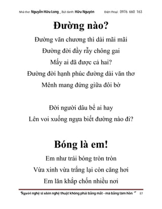 Nhà thơ: Nguyễn Hữu Long _ Bút danh: Hữu Nguyên

Điện thoại: 0976 660 163

Đường nào?
Đường văn chương thì dài mãi mãi
Đường đời đầy rẫy chông gai
Mấy ai đã được cả hai?
Đường đời hạnh phúc đường dài văn thơ
Mênh mang đứng giữa đôi bờ

Đời người dâu bể ai hay
Lên voi xuống ngựa biết đường nào đi?

Bóng là em!
Em như trái bóng tròn tròn
Vừa xinh vừa trắng lại còn căng hơi
Em lăn khắp chốn nhiều nơi
“Người nghệ sĩ nhìn nghệ thuật không phải bằng mắt - mà bằng tâm hồn”

87

 