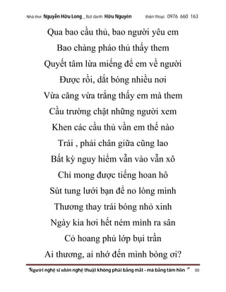Nhà thơ: Nguyễn Hữu Long _ Bút danh: Hữu Nguyên

Điện thoại: 0976 660 163

Qua bao cầu thủ, bao người yêu em
Bao chàng pháo thủ thấy them
Quyết tâm lừa miếng để em về người
Được rồi, dắt bóng nhiều nơi
Vừa căng vừa trắng thấy em mà them
Cầu trường chật những người xem
Khen các cầu thủ vần em thế nào
Trái , phải chân giữa cũng lao
Bất kỳ nguy hiểm vẫn vào vẫn xô
Chỉ mong được tiếng hoan hô
Sút tung lưới bạn để no lòng mình
Thương thay trái bóng nhỏ xinh
Ngày kia hơi hết ném mình ra sân
Cỏ hoang phủ lớp bụi trần
Ai thương, ai nhớ đến mình bóng ơi?
“Người nghệ sĩ nhìn nghệ thuật không phải bằng mắt - mà bằng tâm hồn”

88

 