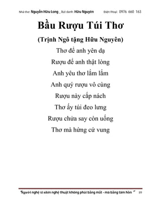 Nhà thơ: Nguyễn Hữu Long _ Bút danh: Hữu Nguyên

Điện thoại: 0976 660 163

Bầu Rượu Túi Thơ
(Trịnh Ngô tặng Hữu Nguyên)
Thơ để anh yên dạ
Rượu để anh thật lòng
Anh yêu thơ lắm lắm
Anh quý rượu vô cùng
Rượu này cắp nách
Thơ ấy túi đeo lưng
Rượu chửa say còn uống
Thơ mà hứng cứ vung

“Người nghệ sĩ nhìn nghệ thuật không phải bằng mắt - mà bằng tâm hồn”

89

 