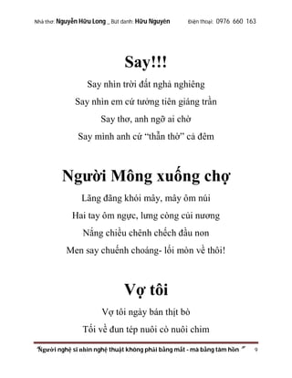 Nhà thơ: Nguyễn Hữu Long _ Bút danh: Hữu Nguyên

Điện thoại: 0976 660 163

Say!!!
Say nhìn trời đất nghả nghiêng
Say nhìn em cứ tưởng tiên giáng trần
Say thơ, anh ngỡ ai chờ
Say mình anh cứ “thẫn thờ” cả đêm

Người Mông xuống chợ
Lãng đãng khói mây, mây ôm núi
Hai tay ôm ngực, lưng còng củi nương
Nắng chiều chênh chếch đầu non
Men say chuếnh choáng- lối mòn về thôi!

Vợ tôi
Vợ tôi ngày bán thịt bò
Tối về đun tép nuôi cò nuôi chim
“Người nghệ sĩ nhìn nghệ thuật không phải bằng mắt - mà bằng tâm hồn”

9

 