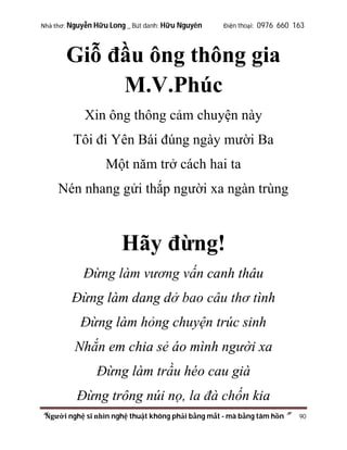 Nhà thơ: Nguyễn Hữu Long _ Bút danh: Hữu Nguyên

Điện thoại: 0976 660 163

Giỗ đầu ông thông gia
M.V.Phúc
Xin ông thông cảm chuyện này
Tôi đi Yên Bái đúng ngày mười Ba
Một năm trở cách hai ta
Nén nhang gửi thắp người xa ngàn trùng

Hãy đừng!
Đừng làm vương vấn canh thâu
Đừng làm dang dở bao câu thơ tình
Đừng làm hỏng chuyện trúc sinh
Nhắn em chia sẻ áo mình người xa
Đừng làm trầu héo cau già
Đừng trông núi nọ, la đà chốn kia
“Người nghệ sĩ nhìn nghệ thuật không phải bằng mắt - mà bằng tâm hồn”

90

 