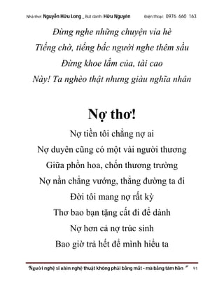Nhà thơ: Nguyễn Hữu Long _ Bút danh: Hữu Nguyên

Điện thoại: 0976 660 163

Đừng nghe những chuyện vỉa hè
Tiếng chờ, tiếng bấc người nghe thêm sầu
Đừng khoe lắm của, tài cao
Này! Ta nghèo thật nhưng giàu nghĩa nhân

Nợ thơ!
Nợ tiền tôi chẳng nợ ai
Nợ duyên cũng có một vài người thương
Giữa phồn hoa, chốn thương trường
Nợ nần chẳng vướng, thẳng đường ta đi
Đời tôi mang nợ rất kỳ
Thơ bao bạn tặng cất đi để dành
Nợ hơn cả nợ trúc sinh
Bao giờ trả hết để mình hiểu ta
“Người nghệ sĩ nhìn nghệ thuật không phải bằng mắt - mà bằng tâm hồn”

91

 