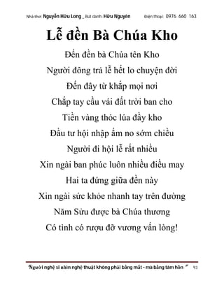 Nhà thơ: Nguyễn Hữu Long _ Bút danh: Hữu Nguyên

Điện thoại: 0976 660 163

Lễ đền Bà Chúa Kho
Đến đền bà Chúa tên Kho
Người đông trả lễ hết lo chuyện đời
Đến đây từ khắp mọi nơi
Chắp tay cầu vái đất trời ban cho
Tiền vàng thóc lúa đầy kho
Đầu tư hội nhập ấm no sớm chiều
Người đi hội lễ rất nhiều
Xin ngài ban phúc luôn nhiều điều may
Hai ta đứng giữa đền này
Xin ngài sức khỏe nhanh tay trên đường
Năm Sửu được bà Chúa thương
Có tình có rượu đỡ vương vấn lòng!

“Người nghệ sĩ nhìn nghệ thuật không phải bằng mắt - mà bằng tâm hồn”

93

 