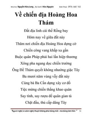 Nhà thơ: Nguyễn Hữu Long _ Bút danh: Hữu Nguyên

Điện thoại: 0976 660 163

Về chiến địa Hoàng Hoa
Thám
Đất địa linh cái thế Rồng bay
Hôm nay về giữa đất này
Thăm nơi chiến địa Hoàng Hoa dựng cờ
Chiến công vang khắp xa gần
Buộc quân Pháp phải hai lần hiệp thương
Xông pha ngang dọc chiến trường
Ông Đề Thám quyết không nhường giặc Tây
Ba mươi năm vùng vẫy đất này
Cùng bà Ba Cẩn dựng xây cơ đồ
Tiệc mừng chiến thắng khao quân
Say tình, say rượu để quân gian tà
Chặt đầu, thủ cấp dâng Tây
“Người nghệ sĩ nhìn nghệ thuật không phải bằng mắt - mà bằng tâm hồn”

94

 