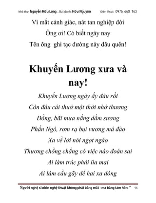 Nhà thơ: Nguyễn Hữu Long _ Bút danh: Hữu Nguyên

Điện thoại: 0976 660 163

Vì mất cảnh giác, nát tan nghiệp đời
Ông ơi! Có biết ngày nay
Tên ông ghi tạc đường này đâu quên!

Khuyến Lương xưa và
nay!
Khuyến Lương ngày ấy đâu rồi
Còn đâu cái thuở một thời nhớ thương
Đồng, bãi mưa nắng dầm sương
Phấn Ngô, rơm rạ bụi vương má đào
Xa về lời nói ngọt ngào
Thương chồng chẳng có việc nào đoán sai
Ai làm trúc phải lìa mai
Ai làm cầu gãy để hai xa dòng
“Người nghệ sĩ nhìn nghệ thuật không phải bằng mắt - mà bằng tâm hồn”

95

 
