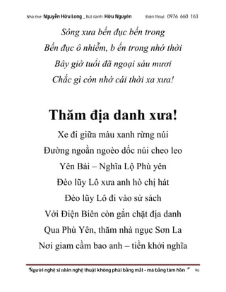 Nhà thơ: Nguyễn Hữu Long _ Bút danh: Hữu Nguyên

Điện thoại: 0976 660 163

Sông xưa bến đục bến trong
Bến đục ô nhiễm, b ến trong nhớ thời
Bây giờ tuổi đã ngoại sáu mươi
Chắc gì còn nhớ cái thời xa xưa!

Thăm địa danh xưa!
Xe đi giữa màu xanh rừng núi
Đường ngoằn ngoèo dốc núi cheo leo
Yên Bái – Nghĩa Lộ Phù yên
Đèo lũy Lô xưa anh hò chị hát
Đèo lũy Lô đi vào sử sách
Với Điện Biên còn gắn chặt địa danh
Qua Phù Yên, thăm nhà ngục Sơn La
Nơi giam cầm bao anh – tiền khởi nghĩa
“Người nghệ sĩ nhìn nghệ thuật không phải bằng mắt - mà bằng tâm hồn”

96

 
