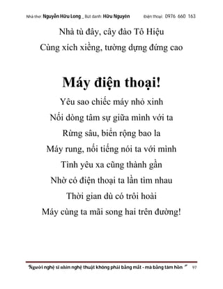 Nhà thơ: Nguyễn Hữu Long _ Bút danh: Hữu Nguyên

Điện thoại: 0976 660 163

Nhà tù đây, cây đào Tô Hiệu
Cùng xích xiềng, tường dựng đứng cao

Máy điện thoại!
Yêu sao chiếc máy nhỏ xinh
Nối dòng tâm sự giữa mình với ta
Rừng sâu, biển rộng bao la
Máy rung, nối tiếng nói ta với mình
Tình yêu xa cũng thành gần
Nhờ có điện thoại ta lần tìm nhau
Thời gian dù có trôi hoài
Máy cùng ta mãi song hai trên đường!

“Người nghệ sĩ nhìn nghệ thuật không phải bằng mắt - mà bằng tâm hồn”

97

 