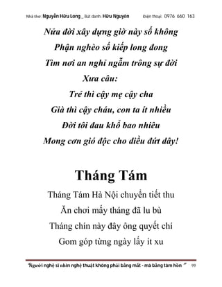Nhà thơ: Nguyễn Hữu Long _ Bút danh: Hữu Nguyên

Điện thoại: 0976 660 163

Nửa đời xây dựng giờ này số không
Phận nghèo số kiếp long đong
Tìm nơi an nghỉ ngẫm trông sự đời
Xưa câu:
Trẻ thì cậy mẹ cậy cha
Già thì cậy cháu, con ta ít nhiều
Đời tôi đau khổ bao nhiêu
Mong cơn gió độc cho diều đứt dây!

Tháng Tám
Tháng Tám Hà Nội chuyển tiết thu
Ăn chơi mấy tháng đã lu bù
Tháng chín này đây ông quyết chí
Gom góp từng ngày lấy ít xu
“Người nghệ sĩ nhìn nghệ thuật không phải bằng mắt - mà bằng tâm hồn”

99

 