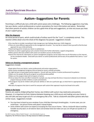 Autism Spectrum Disorders
Tips & Resources
                                                                                                                               Tip Sheet 1


                                   Autism--Suggestions for Parents
Parenting is a difficult job, but a child with autism poses extra challenges. The following suggestions may help.
See your doctor, autism professionals or autism associations for more information and advice. Remember
that other parents of autistic children can be a gold-mine of tips and suggestions, so raise any issues you have
at your support group.

After the diagnosis
An initial period of panic, which could include a fruitless search for the “cure”, is completely normal. This
reaction settles down once the shock of the diagnosis has passed. Suggestions include:
     ∞ You may like to consider counseling to help manage your own feelings about your child’s diagnosis.
     ∞ There are many different approaches to the management of autism. You may like to research them yourself to find the best
         approach for your child and family.
     ∞ Good starting points include your doctor or pediatrician.
     ∞ Contact an autism support group such as Autism Victoria for further information, support and guidance.
     ∞ Other parents who have children with autism are excellent sources of information.
     ∞ Search the internet for information on autism management programs, but be aware that not all information on the internet
         can be considered reliable. Check with your doctor or autism professionals and be wary of any website that claims a “cure”
         for autism.

Advice on choosing a management program
Suggestions include:
     ∞ Seek advice from your doctor, autism professionals and autism organizations.
     ∞ Only choose management programs that are based on sound, scientific principles.
     ∞ It might be best to avoid experimental programs. Consult with your doctor or autism professionals for guidance.
     ∞ Make sure the people offering the program are professionally qualified.
     ∞ Make sure the program deals with all aspects of autism.
     ∞ Find out about the time and effort involved-for example, you may not have the time or resources to devote to an intensive
          program because of other children or work commitments.
     ∞ The program may be for children with particular abilities or who are a particular age, so check that it is appropriate for your
          child.
     ∞ Be wary of programs that claim to work for everyone with autism-their approach may be too broad to be useful.

Safety in the home
Parents are used to childproofing their homes, but children with autism may need extra precautions.
However, it is important to find a balance between keeping your child secure and making sure your home is
also still safe and easy to get out of in an emergency like a fire. Talk to a locksmith and other parents who face
similar issues. Suggestions include:
     ∞ You may have to board up your windows if your child likes listening to breaking glass. In some cases, you can
       install foam. Use picture frames with plastic instead of glass.
     ∞ Some children with autism are experts at escaping the most secure homes. Talk to a locksmith about installing
       lockable security doors on all exterior doors and window locks-but make sure you can still get out quickly in an
       emergency.
Rev.0612 Courtesy of Better Health Channel---www.betterhealth.vic.gov.au
Prepared by: The TAP Service Center at The Hope Institute for Children and Families              www.theautismprogram.org
 