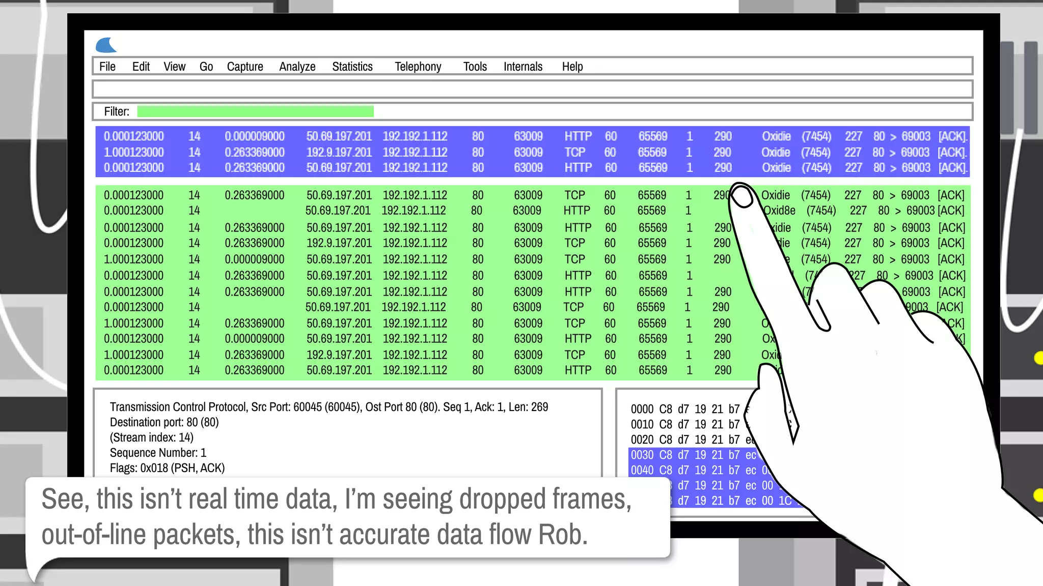 0.000123000 14 0.263369000 50.69.197.201 192.192.1.112 80 63009 TCP 60 65569 1 290 Oxidie (7454) 227 80>69003[ACK].
0.000123000 14 50.69.197.201 192.192.1.112 80 63009 HTTP 60 65569 1 Oxid8e (7454) 227 80>69003[ACK].
0.000123000 14 0.263369000 50.69.197.201 192.192.1.112 80 63009 HTTP 60 65569 1 290 Oxidie (7454) 227 80>69003[ACK].
0.000123000 14 0.263369000 192.9.197.201 192.192.1.112 80 63009 TCP 60 65569 1 290 Oxidie (7454) 227 80>69003[ACK].
1.000123000 14 0.000009000 50.69.197.201 192.192.1.112 80 63009 TCP 60 65569 1 290 Oxidie (7454) 227 80>69003[ACK].
0.000123000 14 0.263369000 50.69.197.201 192.192.1.112 80 63009 HTTP 60 65569 1 Oxid8d (7454) 227 80>69003[ACK].
0.000123000 14 0.263369000 50.69.197.201 192.192.1.112 80 63009 HTTP 60 65569 1 290 Oxidie (7454) 227 80>69003[ACK].
0.000123000 14 50.69.197.201 192.192.1.112 80 63009 TCP 60 65569 1 290 Oxidie (7454) 227 80>69003[ACK].
1.000123000 14 0.263369000 50.69.197.201 192.192.1.112 80 63009 TCP 60 65569 1 290 Oxidie (7454) 227 80>69003[ACK].
0.000123000 14 0.000009000 50.69.197.201 192.192.1.112 80 63009 HTTP 60 65569 1 290 Oxidie (7454) 227 80>69003[ACK].
1.000123000 14 0.263369000 192.9.197.201 192.192.1.112 80 63009 TCP 60 65569 1 290 Oxidie (7454) 227 80>69003[ACK].
0.000123000 14 0.263369000 50.69.197.201 192.192.1.112 80 63009 HTTP 60 65569 1 290 Oxidie (7454) 227 80>69003[ACK].
Filter:
0.000123000 14 0.000009000 50.69.197.201 192.192.1.112 80 63009 HTTP 60 65569 1 290 Oxidie (7454) 227 80>69003[ACK].
1.000123000 14 0.263369000 192.9.197.201 192.192.1.112 80 63009 TCP 60 65569 1 290 Oxidie (7454) 227 80>69003[ACK].
0.000123000 14 0.263369000 50.69.197.201 192.192.1.112 80 63009 HTTP 60 65569 1 290 Oxidie (7454) 227 80>69003[ACK].
File Edit View Go Capture Analyze Statistics Telephony Tools Internals Help
TransmissionControlProtocol,SrcPort:60045(60045),OstPort80(80).Seq1,Ack:1,Len:269
Destinationport:80(80)
(Streamindex:14)
SequenceNumber:1
Flags:0x018(PSH,ACK)
000.................=Reserved
...0................=Nonce:NotSet
0000C8d71921b7ec001C2599db8500 ...!.....#......%..&...
0010C8d71921b7ec001C2599db8500 ...!.....#......%..&...
0020C8d71921b7ec001C2599db8500 ...!.....#......%..&...
0030C8d71921b7ec001C2599db8500 ...!.....#......%..&...
0040C8d71921b7ec001C2599db8500 ...!.....#......%..&...
0050C8d71921b7ec001C2599db8500 ...!.....#......%..&...
0060C8d71921b7ec001C2599db8500 ...!.....#......%..&...0060C8d71921b7ec001C2599db8500 ...!.....#......%..&...See,thisisn’trealtimedata,I’mseeingdroppedframes,
out-of-linepackets,thisisn’taccuratedataflowRob.
 