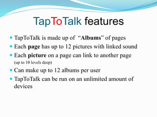 TapToTalk features
 TapToTalk is made up of “Albums” of pages
 Each page has up to 12 pictures with linked sound
 Each picture on a page can link to another page
(up to 10 levels deep)
 Can make up to 12 albums per user
 TapToTalk can be run on an unlimited amount of
devices
 