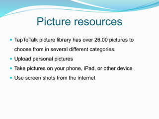 Picture resources
 TapToTalk picture library has over 26,00 pictures to
choose from in several different categories.
 Upload personal pictures
 Take pictures on your phone, iPad, or other device
 Use screen shots from the internet
 