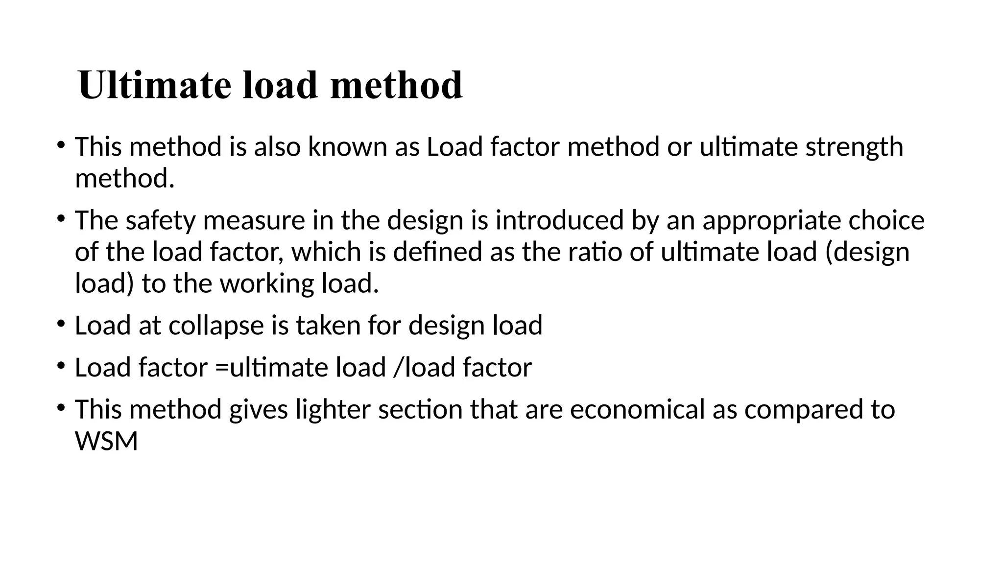 Ultimate load method
• This method is also known as Load factor method or ultimate strength
method.
• The safety measure in the design is introduced by an appropriate choice
of the load factor, which is defined as the ratio of ultimate load (design
load) to the working load.
• Load at collapse is taken for design load
• Load factor =ultimate load /load factor
• This method gives lighter section that are economical as compared to
WSM
 