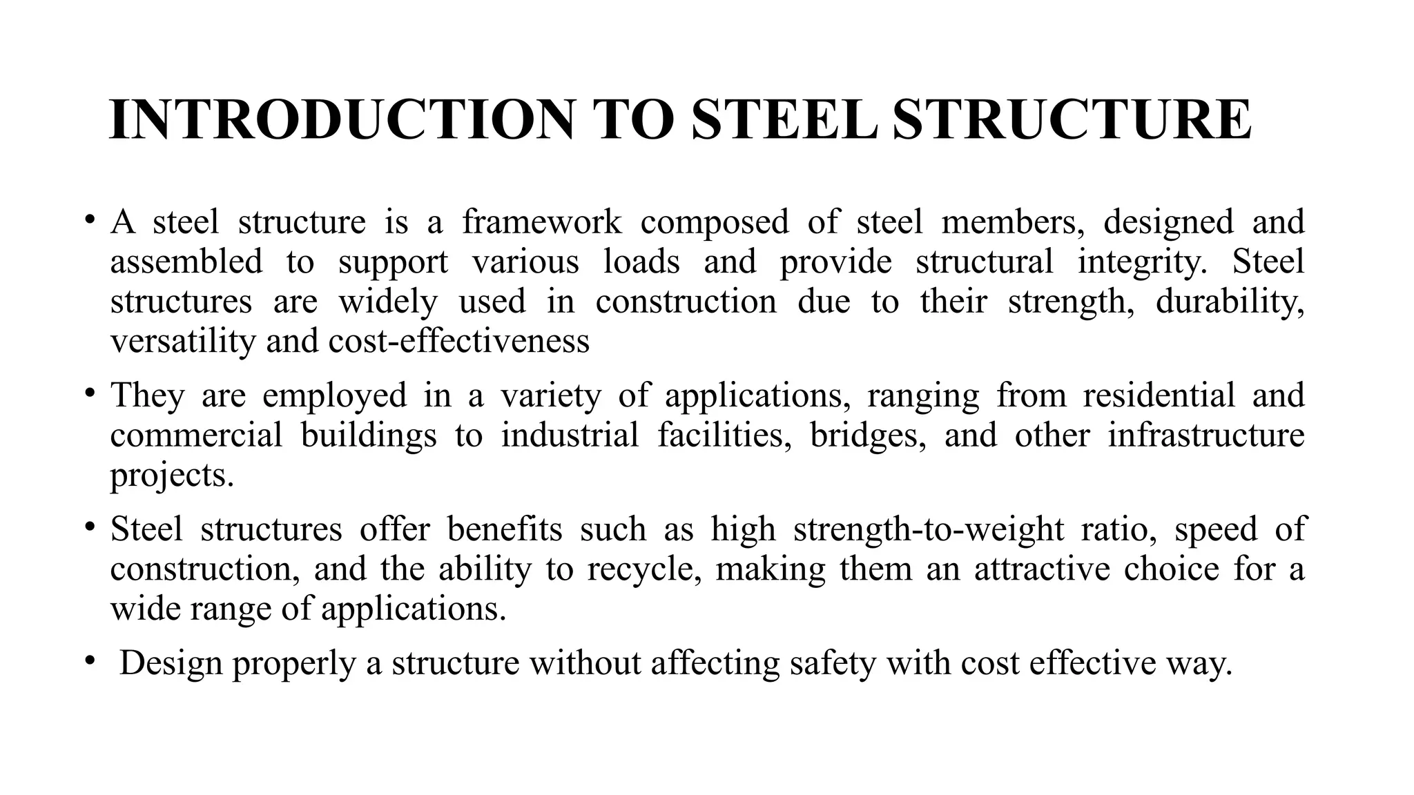 INTRODUCTION TO STEEL STRUCTURE
• A steel structure is a framework composed of steel members, designed and
assembled to support various loads and provide structural integrity. Steel
structures are widely used in construction due to their strength, durability,
versatility and cost-effectiveness
• They are employed in a variety of applications, ranging from residential and
commercial buildings to industrial facilities, bridges, and other infrastructure
projects.
• Steel structures offer benefits such as high strength-to-weight ratio, speed of
construction, and the ability to recycle, making them an attractive choice for a
wide range of applications.
• Design properly a structure without affecting safety with cost effective way.
 