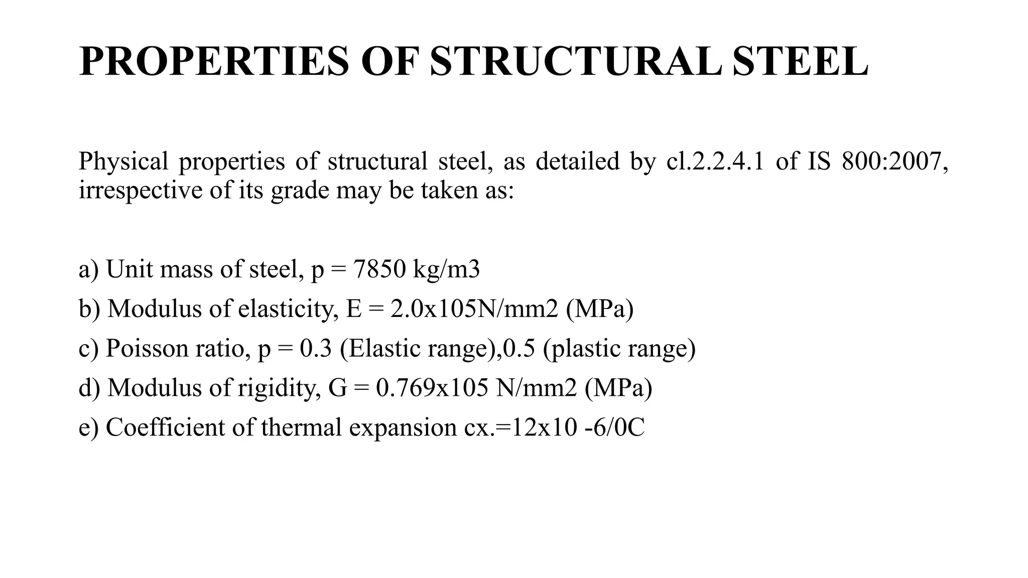 PROPERTIES OF STRUCTURAL STEEL
Physical properties of structural steel, as detailed by cl.2.2.4.1 of IS 800:2007,
irrespective of its grade may be taken as:
a) Unit mass of steel, p = 7850 kg/m3
b) Modulus of elasticity, E = 2.0x105N/mm2 (MPa)
c) Poisson ratio, p = 0.3 (Elastic range),0.5 (plastic range)
d) Modulus of rigidity, G = 0.769x105 N/mm2 (MPa)
e) Coefficient of thermal expansion cx.=12x10 -6/0C
 