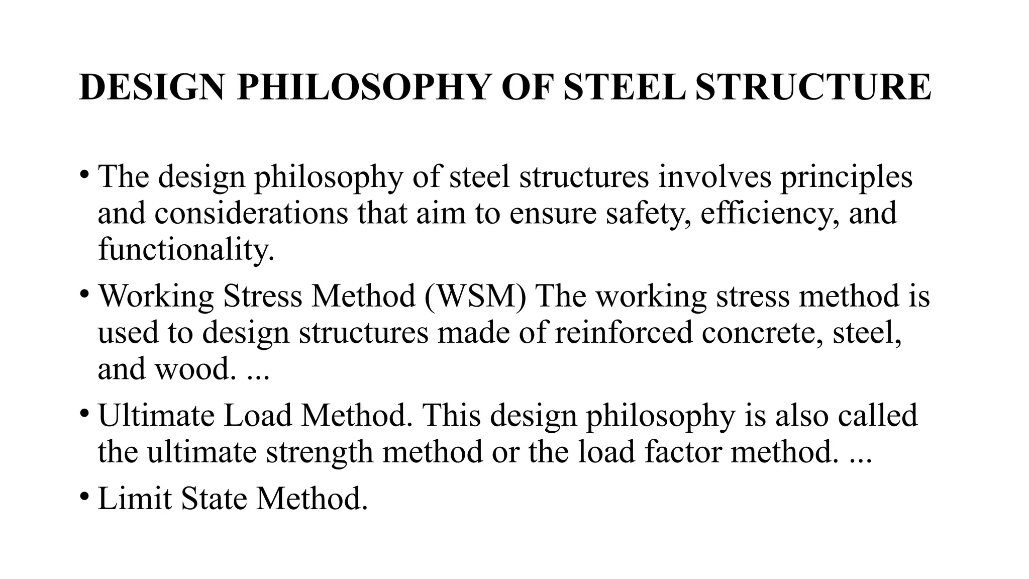 DESIGN PHILOSOPHY OF STEEL STRUCTURE
• The design philosophy of steel structures involves principles
and considerations that aim to ensure safety, efficiency, and
functionality.
• Working Stress Method (WSM) The working stress method is
used to design structures made of reinforced concrete, steel,
and wood. ...
• Ultimate Load Method. This design philosophy is also called
the ultimate strength method or the load factor method. ...
• Limit State Method.
 